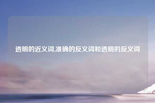 透明的近义词,准确的反义词和透明的反义词