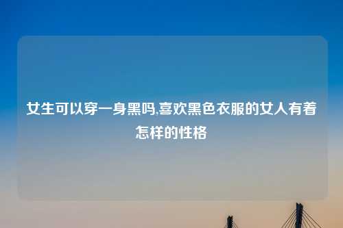 女生可以穿一身黑吗,喜欢黑色衣服的女人有着怎样的性格