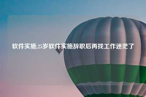 软件实施,25岁软件实施辞职后再找工作迷茫了