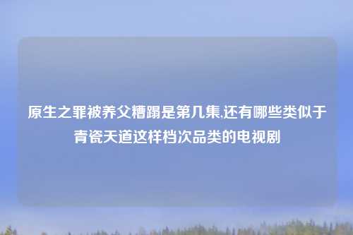 原生之罪被养父糟蹋是第几集,还有哪些类似于青瓷天道这样档次品类的电视剧