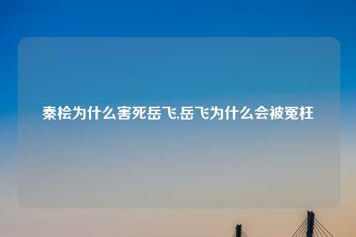 秦桧为什么害死岳飞,岳飞为什么会被冤枉