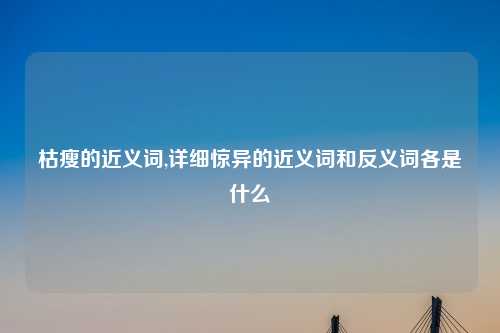 枯瘦的近义词,详细惊异的近义词和反义词各是什么
