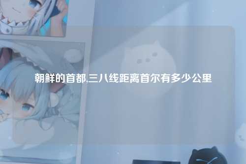 朝鲜的首都,三八线距离首尔有多少公里