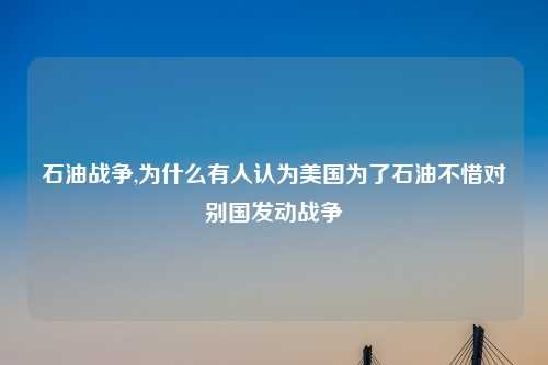 石油战争,为什么有人认为美国为了石油不惜对别国发动战争