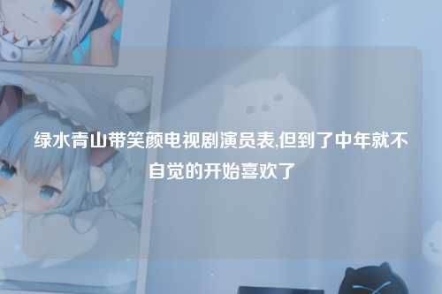 绿水青山带笑颜电视剧演员表,但到了中年就不自觉的开始喜欢了