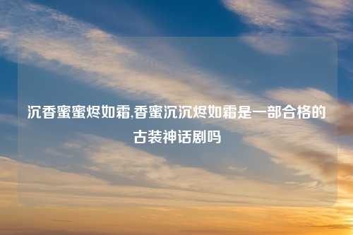 沉香蜜蜜烬如霜,香蜜沉沉烬如霜是一部合格的古装神话剧吗