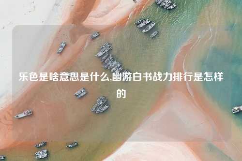 乐色是啥意思是什么,幽游白书战力排行是怎样的