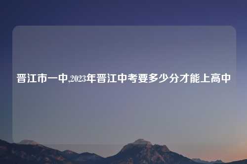 晋江市一中,2023年晋江中考要多少分才能上高中