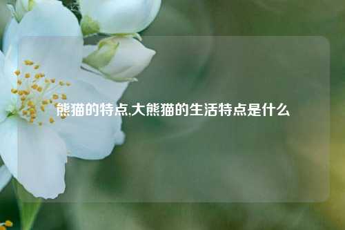 熊猫的特点,大熊猫的生活特点是什么