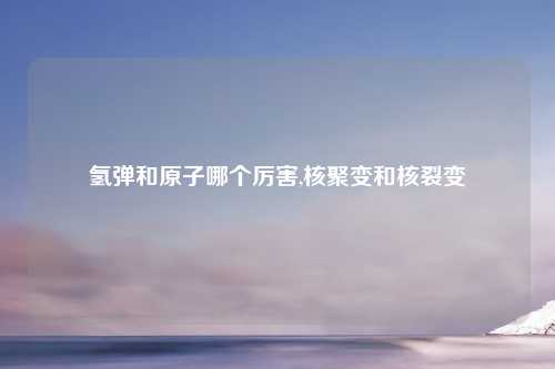 氢弹和原子哪个厉害,核聚变和核裂变