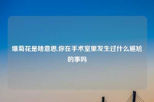 爆菊花是啥意思,你在手术室里发生过什么尴尬的事吗