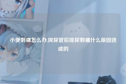 小便刺痛怎么办,拔尿管后排尿刺痛什么原因造成的