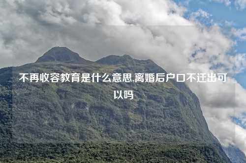 不再收容教育是什么意思,离婚后户口不迁出可以吗