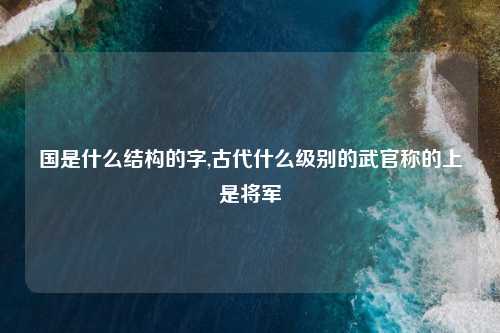 国是什么结构的字,古代什么级别的武官称的上是将军