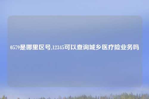 0579是哪里区号,12345可以查询城乡医疗险业务吗