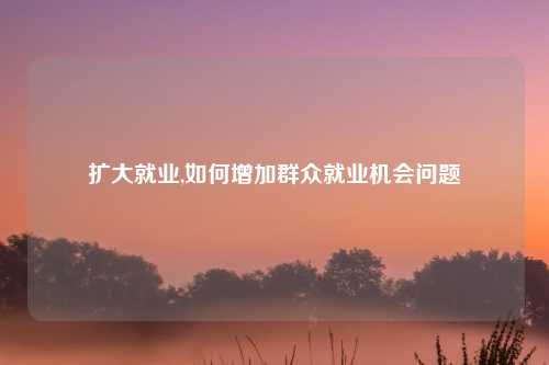 扩大就业,如何增加群众就业机会问题