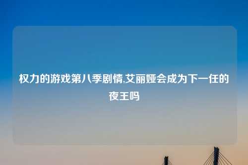 权力的游戏第八季剧情,艾丽娅会成为下一任的夜王吗