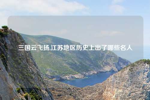 三国云飞扬,江苏地区历史上出了哪些名人