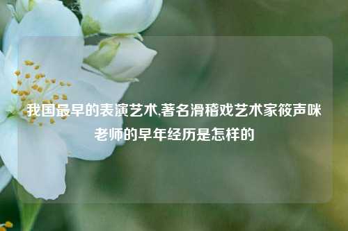 我国最早的表演艺术,著名滑稽戏艺术家筱声咪老师的早年经历是怎样的