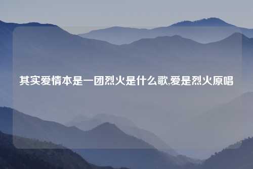 其实爱情本是一团烈火是什么歌,爱是烈火原唱