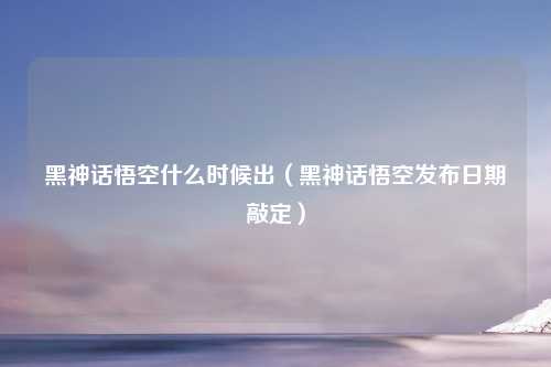 黑神话悟空什么时候出（黑神话悟空发布日期敲定）