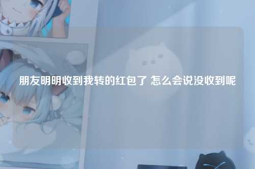 朋友明明收到我转的红包了 怎么会说没收到呢