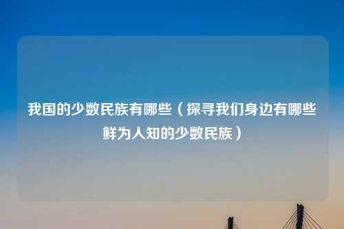 我国的少数民族有哪些（探寻我们身边有哪些鲜为人知的少数民族）