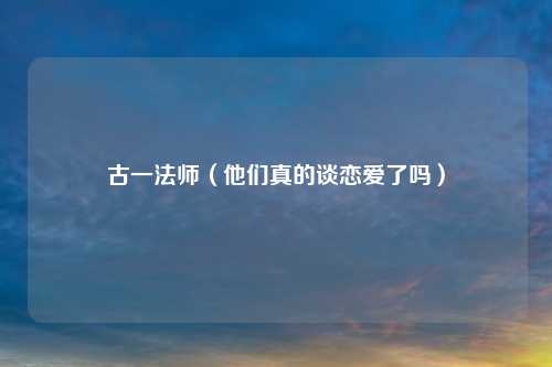 古一法师（他们真的谈恋爱了吗）