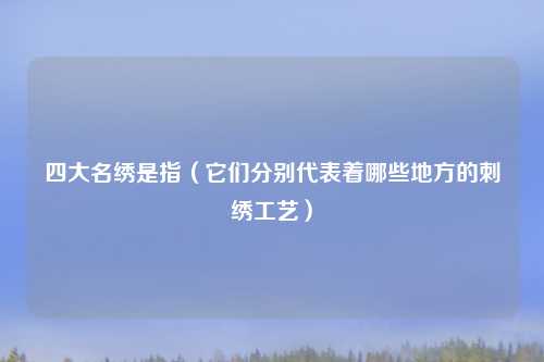 四大名绣是指（它们分别代表着哪些地方的刺绣工艺）