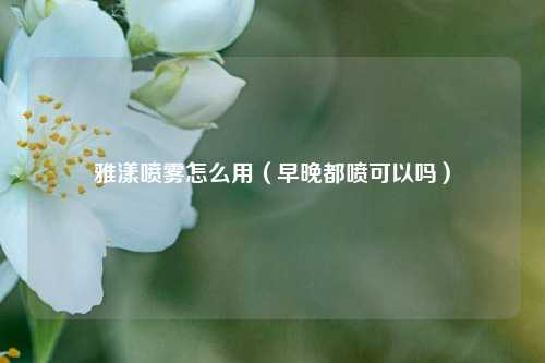 雅漾喷雾怎么用（早晚都喷可以吗）