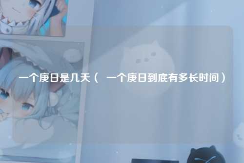 一个庚日是几天（  一个庚日到底有多长时间）