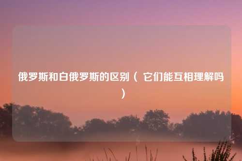 俄罗斯和白俄罗斯的区别（ 它们能互相理解吗）