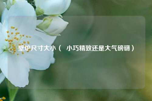 壁炉尺寸大小（  小巧精致还是大气磅礴）