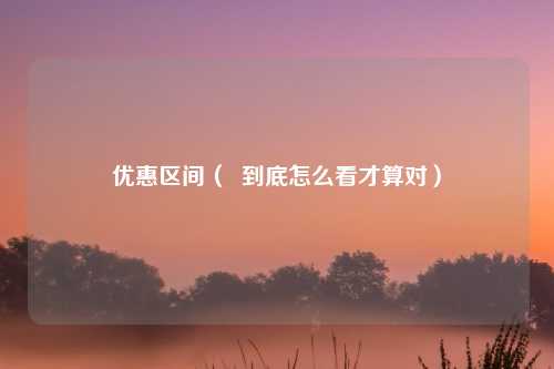 优惠区间（  到底怎么看才算对）