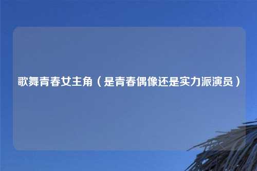 歌舞青春女主角（是青春偶像还是实力派演员）