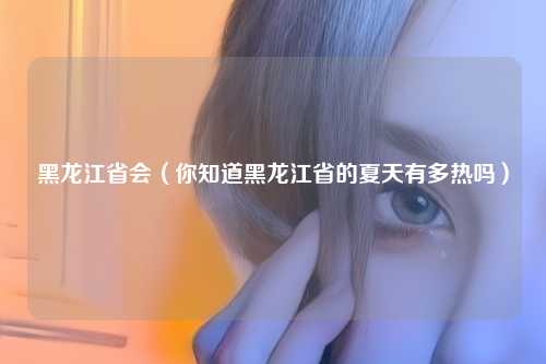 黑龙江省会（你知道黑龙江省的夏天有多热吗）