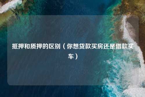 抵押和质押的区别（你想贷款买房还是借款买车）
