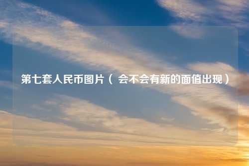 第七套人民币图片（ 会不会有新的面值出现）