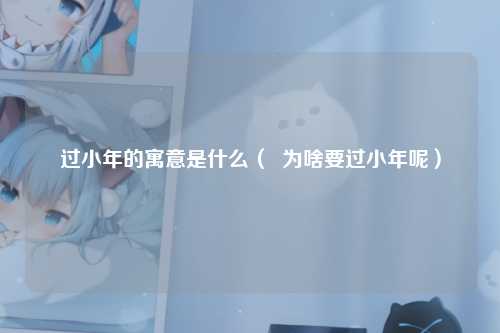 过小年的寓意是什么（  为啥要过小年呢）