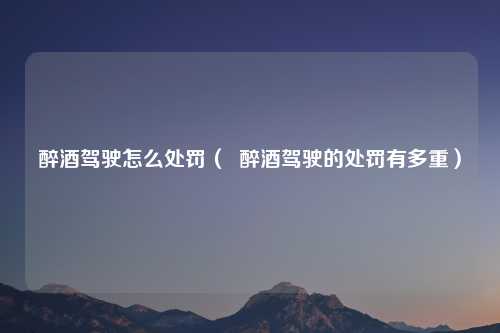 醉酒驾驶怎么处罚（  醉酒驾驶的处罚有多重）