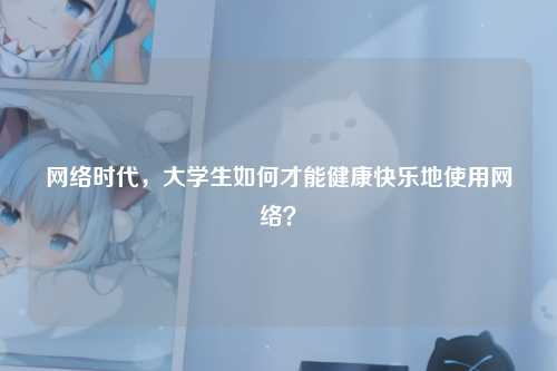 网络时代，大学生如何才能健康快乐地使用网络？