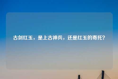 古剑红玉，是上古神兵，还是红玉的寄托？