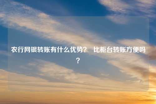 农行网银转账有什么优势？  比柜台转账方便吗？