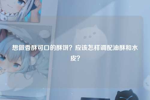 想做香酥可口的酥饼？应该怎样调配油酥和水皮？
