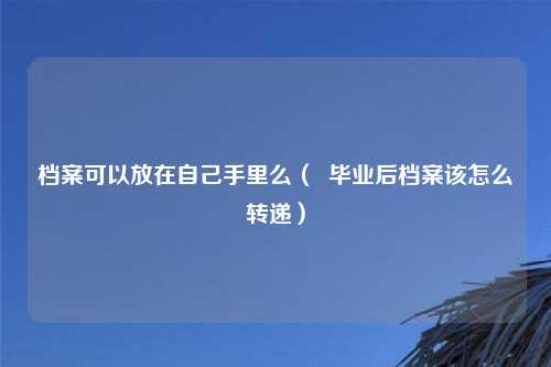 档案可以放在自己手里么（  毕业后档案该怎么转递）