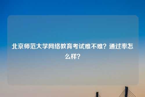 北京师范大学网络教育考试难不难？通过率怎么样？