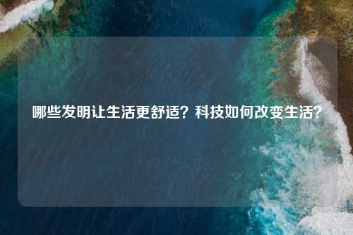 哪些发明让生活更舒适？科技如何改变生活？