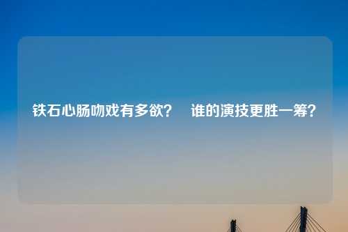 铁石心肠吻戏有多欲？   谁的演技更胜一筹？