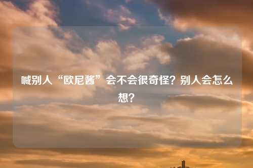 喊别人“欧尼酱”会不会很奇怪？别人会怎么想？