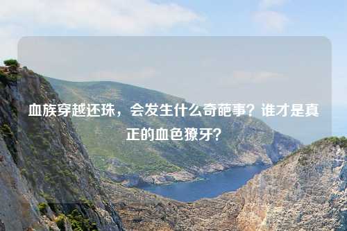 血族穿越还珠，会发生什么奇葩事？谁才是真正的血色獠牙？